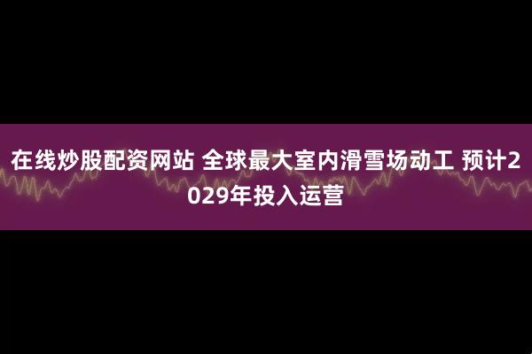 在线炒股配资网站 全球最大室内滑雪场动工 预计2029年投入运营