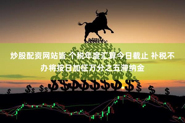 炒股配资网站皆 个税年度汇算今日截止 补税不办将按日加征万分之五滞纳金
