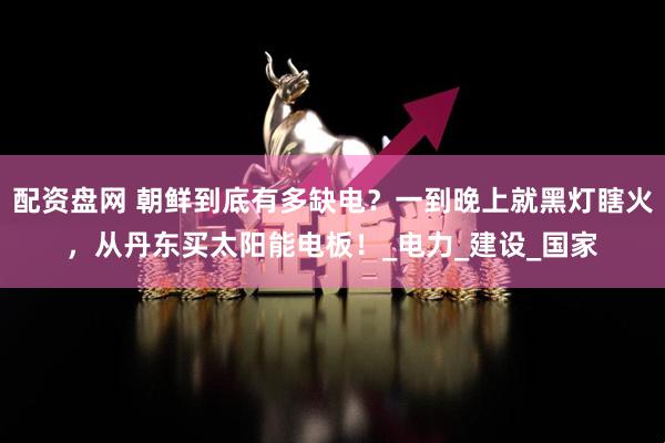 配资盘网 朝鲜到底有多缺电？一到晚上就黑灯瞎火，从丹东买太阳能电板！_电力_建设_国家