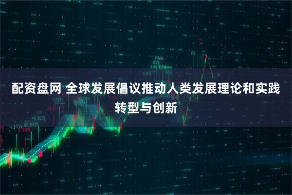配资盘网 全球发展倡议推动人类发展理论和实践转型与创新