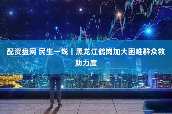 配资盘网 民生一线丨黑龙江鹤岗加大困难群众救助力度