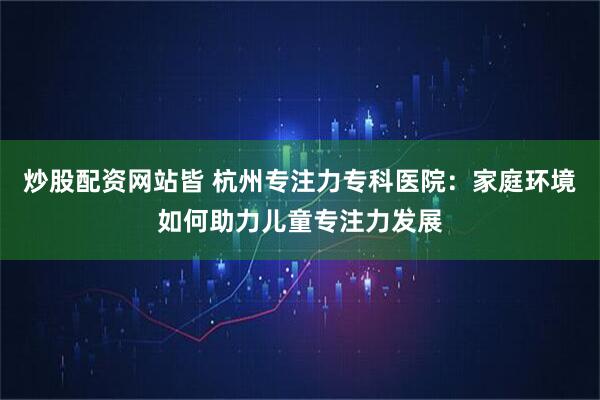 炒股配资网站皆 杭州专注力专科医院:家庭环境如何助力儿童专注力发展