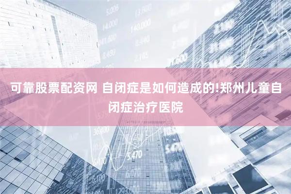 可靠股票配资网 自闭症是如何造成的!郑州儿童自闭症治疗医院