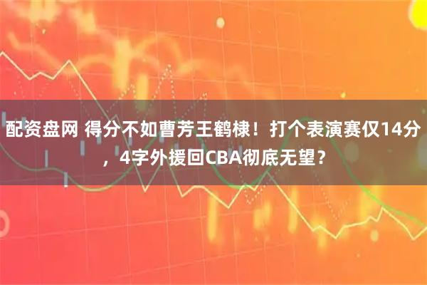 配资盘网 得分不如曹芳王鹤棣！打个表演赛仅14分，4字外援回CBA彻底无望？