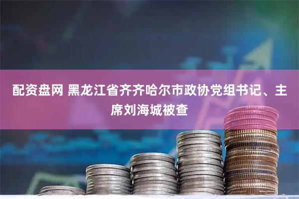 配资盘网 黑龙江省齐齐哈尔市政协党组书记、主席刘海城被查
