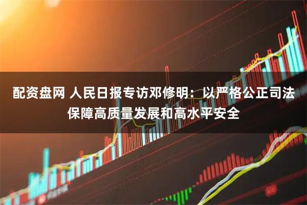 配资盘网 人民日报专访邓修明：以严格公正司法保障高质量发展和高水平安全