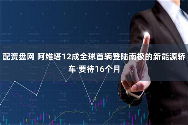 配资盘网 阿维塔12成全球首辆登陆南极的新能源轿车 要待16个月