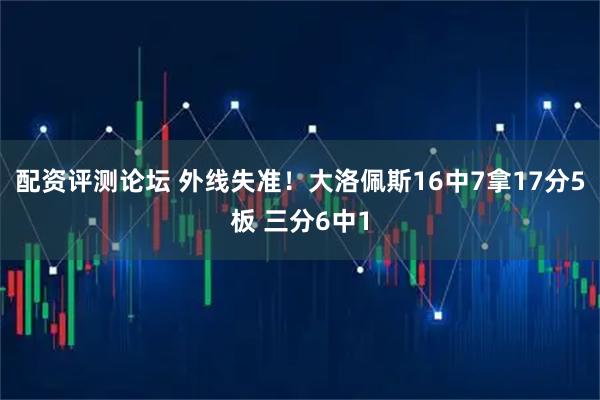 配资评测论坛 外线失准！大洛佩斯16中7拿17分5板 三分6中1