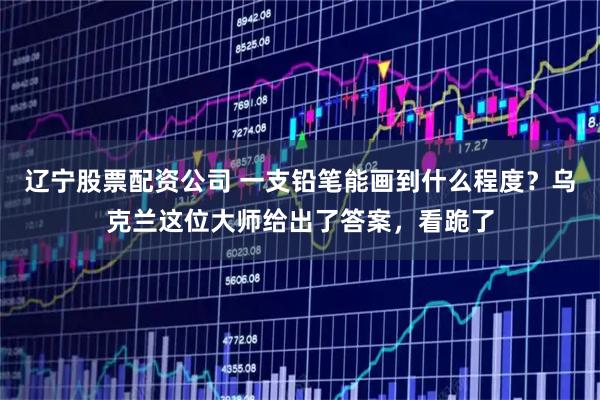 辽宁股票配资公司 一支铅笔能画到什么程度？乌克兰这位大师给出了答案，看跪了
