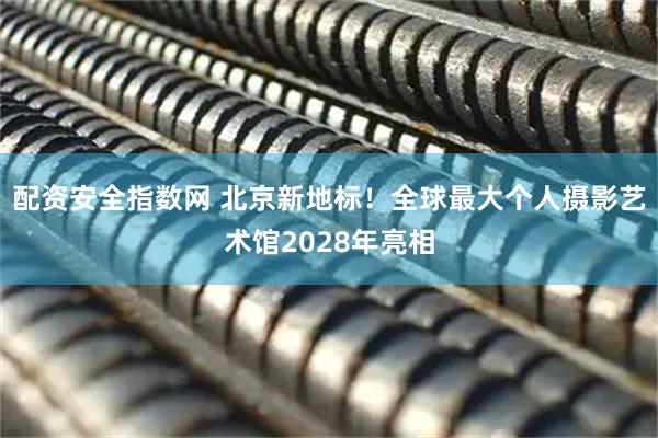 配资安全指数网 北京新地标！全球最大个人摄影艺术馆2028年亮相