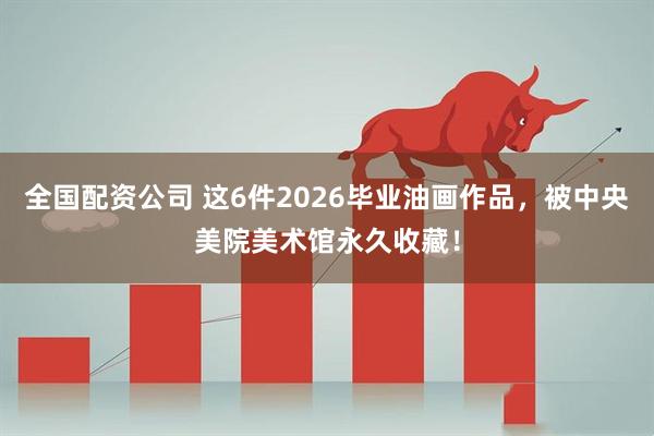 全国配资公司 这6件2026毕业油画作品，被中央美院美术馆永久收藏！