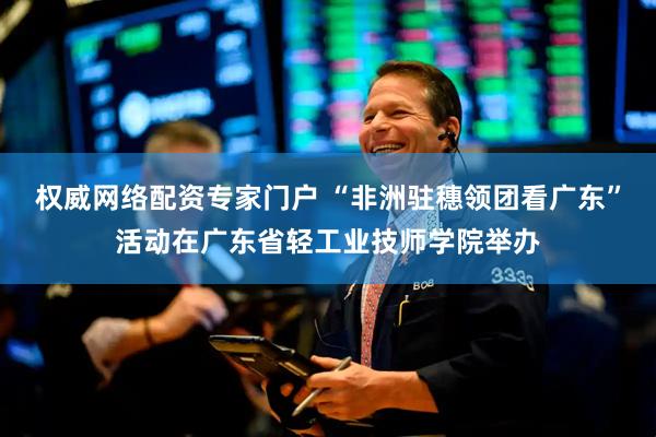 权威网络配资专家门户 “非洲驻穗领团看广东”活动在广东省轻工业技师学院举办