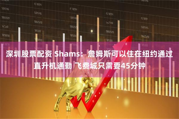 深圳股票配资 Shams：詹姆斯可以住在纽约通过直升机通勤 飞费城只需要45分钟