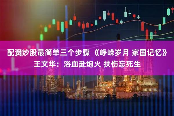 配资炒股最简单三个步骤 《峥嵘岁月 家国记忆》王文华：浴血赴炮火 扶伤忘死生